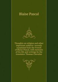 Thoughts on religion and other important subjects: recently translated from the French of Blaise Pascal, with memoirs of his life and writings by the translator Thomas Chevalier