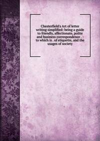 Chesterfield's Art of letter writing simplified: being a guide to friendly, affectionate, polite and business correspondence . : to which is . of etiquette, and the usages of society