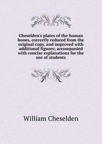 Cheselden's plates of the human bones, correctly reduced from the original copy, and improved with additional figures; accompanied with concise explanations for the use of students