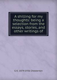 A shilling for my thoughts: being a selection from the essays, stories, and other writings of