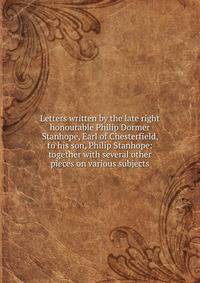 Letters written by the late right honourable Philip Dormer Stanhope, Earl of Chesterfield, to his son, Philip Stanhope: together with several other pieces on various subjects