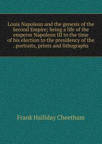 Louis Napoleon and the genesis of the Second Empire; being a life of the emperor Napoleon III to the time of his election to the presidency of the . portraits, prints and lithographs
