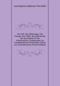 Du Cafe: Son Historique, Son Usuage, Son Utilte, Ses Alterations, Ses Succedanes Et Ses Falsifications, Comprenant Les Condamnations Prononcees Contre Les Contrefacteurs (French Edition)