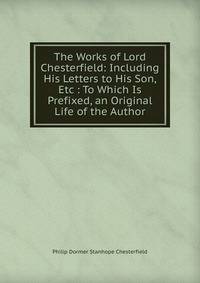 The Works of Lord Chesterfield: Including His Letters to His Son, Etc : To Which Is Prefixed, an Original Life of the Author