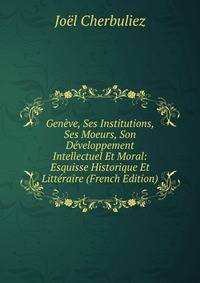 Geneve, Ses Institutions, Ses Moeurs, Son Developpement Intellectuel Et Moral: Esquisse Historique Et Litteraire (French Edition)
