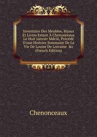 Inventaire Des Meubles, Bijoux Et Livres Estant ? Chenonceaux Le Huit Janvier Mdciii, Pr?c?d? D'une Histoire Sommaire De La Vie De Louise De Lorraine &amp;c (French Edition)