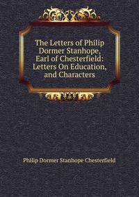 The Letters of Philip Dormer Stanhope, Earl of Chesterfield: Letters On Education, and Characters