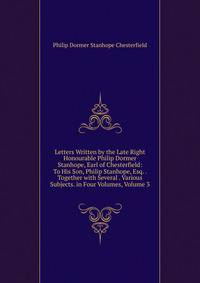 Letters Written by the Late Right Honourable Philip Dormer Stanhope, Earl of Chesterfield: To His Son, Philip Stanhope, Esq. . Together with Several . Various Subjects. in Four Volumes, Volume 3