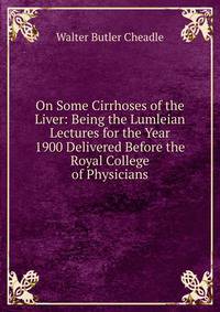 On Some Cirrhoses of the Liver: Being the Lumleian Lectures for the Year 1900 Delivered Before the Royal College of Physicians
