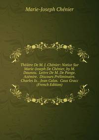 Theatre De M. J. Chenier: Notice Sur Marie-Joseph De Chenier, by M. Daunou. Lettre De M. De Pange. Azemire. Discours Preliminaire. Charles Ix. . Jean Calas. Caus Gracc (French Edition)