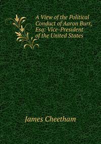 A View of the Political Conduct of Aaron Burr, Esq: Vice-President of the United States