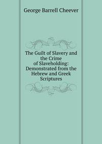 The Guilt of Slavery and the Crime of Slaveholding: Demonstrated from the Hebrew and Greek Scriptures