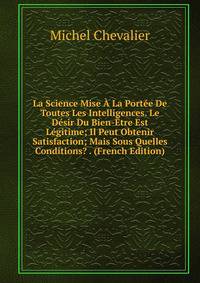 La Science Mise A La Portee De Toutes Les Intelligences. Le Desir Du Bien-Etre Est Legitime; Il Peut Obtenir Satisfaction; Mais Sous Quelles Conditions? . (French Edition)