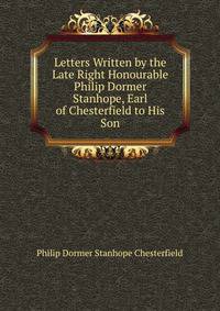 Letters Written by the Late Right Honourable Philip Dormer Stanhope, Earl of Chesterfield to His Son