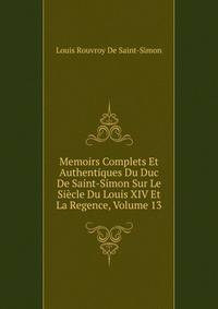 Memoirs Complets Et Authentiques Du Duc De Saint-Simon Sur Le Siecle Du Louis XIV Et La Regence, Volume 13