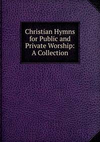 Christian Hymns for Public and Private Worship: A Collection