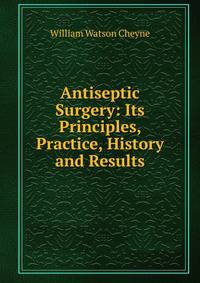 Antiseptic Surgery: Its Principles, Practice, History and Results