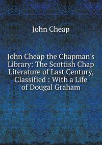 John Cheap the Chapman's Library: The Scottish Chap Literature of Last Century, Classified : With a Life of Dougal Graham