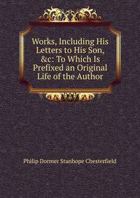 Works, Including His Letters to His Son, &amp;c: To Which Is Prefixed an Original Life of the Author