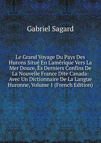 Le Grand Voyage Du Pays Des Hurons Situ? En L'am?rique Vers La Mer Douce, ?s Derniers Confins De La Nouvelle France Dite Canada: Avec Un Dictionnaire De La Langue Huronne, Volume 1 (French Edition)