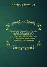 Rapport Sur L'exposition Universelle De 1867, ? Paris: Pr?cis Des Op?rations Et Listes Des Collaborateurs Avec Un Appendice Sur L'avenir Des . Et Le Plan De L'exposition (French Edition)