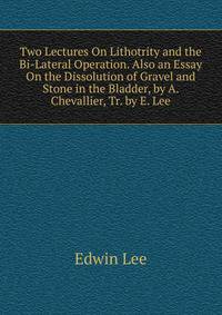 Two Lectures On Lithotrity and the Bi-Lateral Operation. Also an Essay On the Dissolution of Gravel and Stone in the Bladder, by A. Chevallier, Tr. by E. Lee