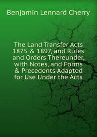 The Land Transfer Acts 1875 &amp; 1897, and Rules and Orders Thereunder, with Notes, and Forms &amp; Precedents Adapted for Use Under the Acts