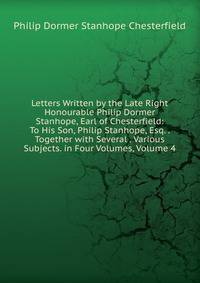 Letters Written by the Late Right Honourable Philip Dormer Stanhope, Earl of Chesterfield: To His Son, Philip Stanhope, Esq. . Together with Several . Various Subjects. in Four Volumes, Volume 4