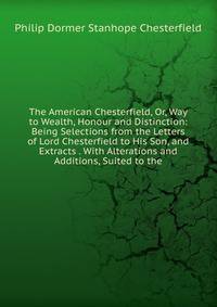 The American Chesterfield, Or, Way to Wealth, Honour and Distinction: Being Selections from the Letters of Lord Chesterfield to His Son, and Extracts . With Alterations and Additions, Suited to the