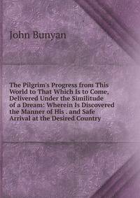 The Pilgrim's Progress from This World to That Which Is to Come, Delivered Under the Similitude of a Dream: Wherein Is Discovered the Manner of His . and Safe Arrival at the Desired Country.