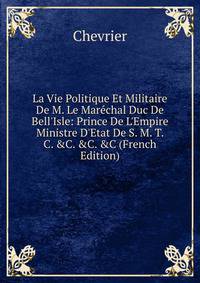 La Vie Politique Et Militaire De M. Le Mar?chal Duc De Bell'Isle: Prince De L'Empire Ministre D'Etat De S. M. T. C. &amp;C. &amp;C. &amp;C (French Edition)