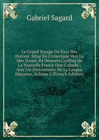 Le Grand Voyage Du Pays Des Hurons: Situ? En L'Amerique Vers La Mer Douce, ?s Derniers Confins De La Nouvelle France Dite Canada ; Avec Un Dictionnaire De La Langue Huronne, Volume 2 (French Edition)