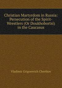 Christian Martyrdom in Russia: Persecution of the Spirit-Wrestlers (Or Doukhobortsi) in the Caucasus