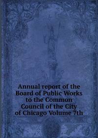 Annual report of the Board of Public Works to the Common Council of the City of Chicago Volume 7th