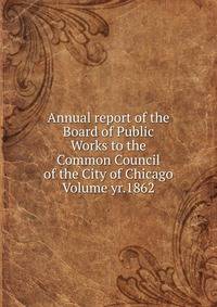 Annual report of the Board of Public Works to the Common Council of the City of Chicago Volume yr.1862