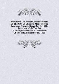 Report Of The Water Commissioners Of The City Of Chicago, Made To The Common Council, December 8, 1851: Together With The Act Of Incorporation And A . Condition Of The City, November 10, 1851