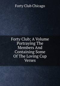Forty Club; A Volume Portraying The Members And Containing Some Of The Loving Cup Verses
