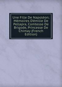 Une Fille De Napol?on; M?moires D'?milie De Pellapra, Comtesse De Brigode, Princesse De Chimay (French Edition)
