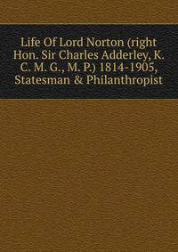 Life Of Lord Norton (right Hon. Sir Charles Adderley, K. C. M. G., M. P.) 1814-1905, Statesman &amp; Philanthropist