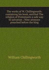 The works of W. Chillingworth: containing his book, entitled The religion of Protestants a safe way to salvation ; Nine sermons preached before the king