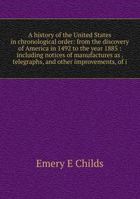 A history of the United States in chronological order: from the discovery of America in 1492 to the year 1885 : including notices of manufactures as . telegraphs, and other improvements, of i