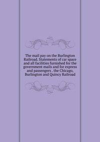 The mail pay on the Burlington Railroad. Statements of car space and all facilities furnished for the government mails and for express and passengers . the Chicago, Burlington and Quincy Railroad