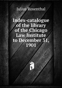 Index-catalogue of the library of the Chicago Law Institute to December 31, 1901