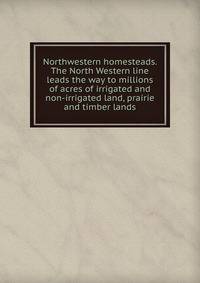 Northwestern homesteads. The North Western line leads the way to millions of acres of irrigated and non-irrigated land, prairie and timber lands