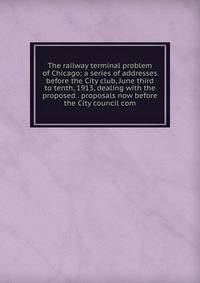 The railway terminal problem of Chicago; a series of addresses before the City club, June third to tenth, 1913, dealing with the proposed . proposals now before the City council com