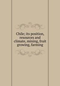 Chile; its position, resources and climate, mining, fruit growing, farming