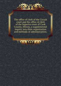 The office of clerk of the Circuit court and the office of clerk of the Superior court of Cook County, Illinois, a supplemental inquiry into their organization and methods of administration;