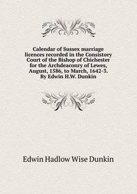 Calendar of Sussex marriage licences recorded in the Consistory Court of the Bishop of Chichester for the Archdeaconry of Lewes, August, 1586, to March, 1642-3. By Edwin H.W. Dunkin