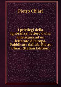 I privilegi della ignoranza; lettere d'una americana ad un letterato d'Europa. Pubblicate dall'ab. Pietro Chiari (Italian Edition)