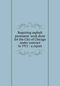 Repairing asphalt pavement: work done for the City of Chicago under contract in 1911 : a report